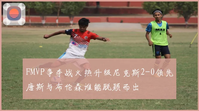 FMVP争夺战火热升级尼克斯2-0领先唐斯与布伦森谁能脱颖而出