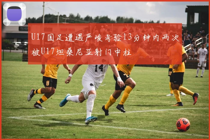 U17国足遭遇严峻考验13分钟内两次被U17坦桑尼亚射门中柱