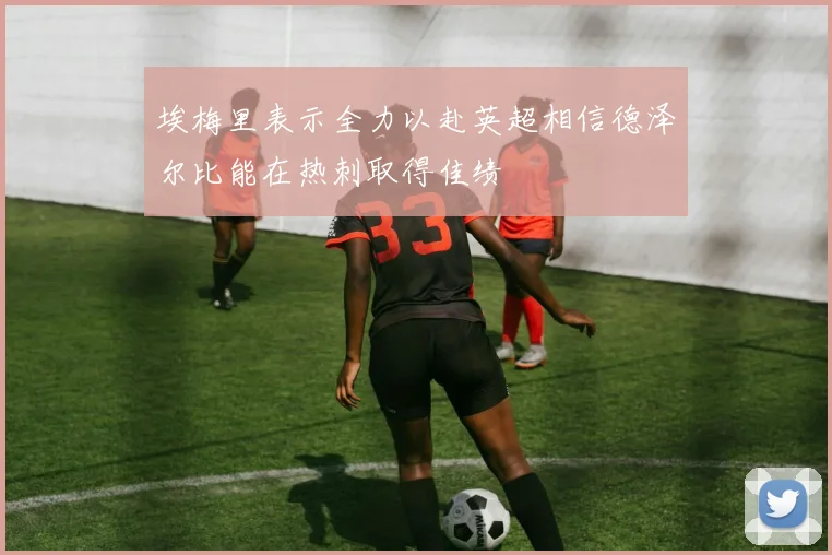 埃梅里表示全力以赴英超相信德泽尔比能在热刺取得佳绩