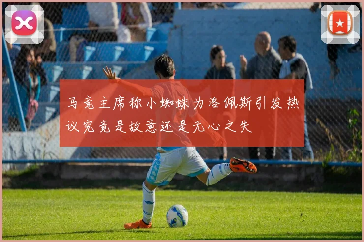 马竞主席称小蜘蛛为洛佩斯引发热议究竟是故意还是无心之失