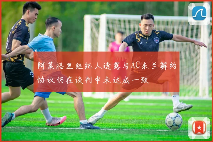 阿莱格里经纪人透露与AC米兰解约协议仍在谈判中未达成一致
