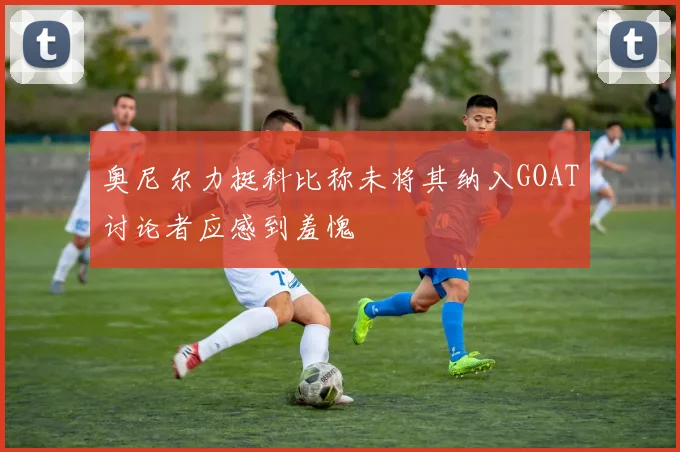 奥尼尔力挺科比称未将其纳入GOAT讨论者应感到羞愧