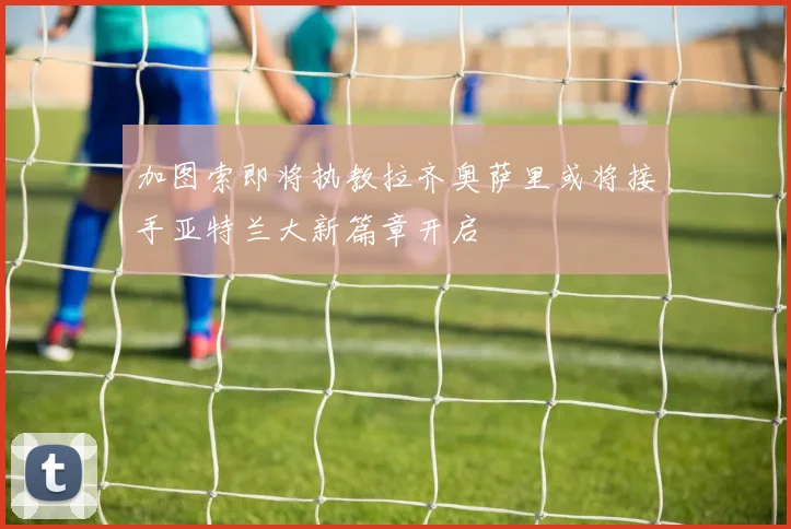 加图索即将执教拉齐奥萨里或将接手亚特兰大新篇章开启