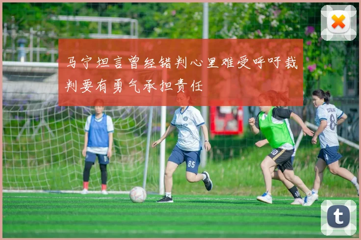 马宁坦言曾经错判心里难受呼吁裁判要有勇气承担责任