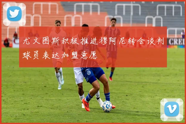 尤文图斯积极推进穆阿尼转会谈判球员表达加盟意愿