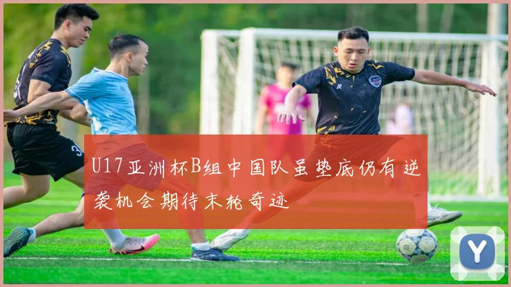 U17亚洲杯B组中国队虽垫底仍有逆袭机会期待末轮奇迹