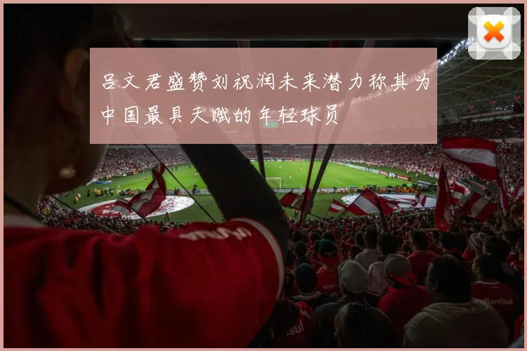 吕文君盛赞刘祝润未来潜力称其为中国最具天赋的年轻球员