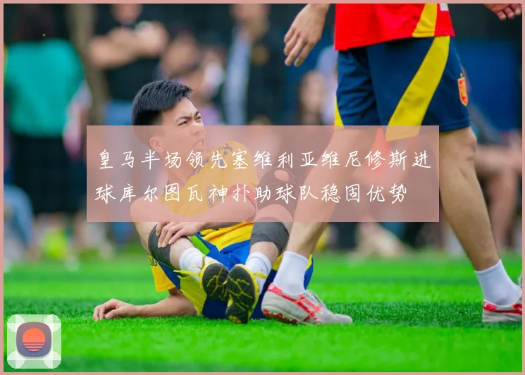 皇马半场领先塞维利亚维尼修斯进球库尔图瓦神扑助球队稳固优势
