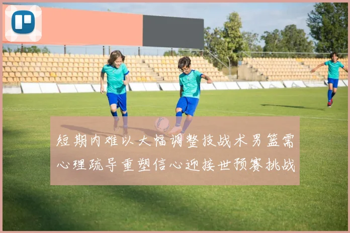短期内难以大幅调整技战术男篮需心理疏导重塑信心迎接世预赛挑战