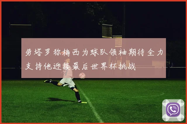 劳塔罗称梅西为球队领袖期待全力支持他迎接最后世界杯挑战