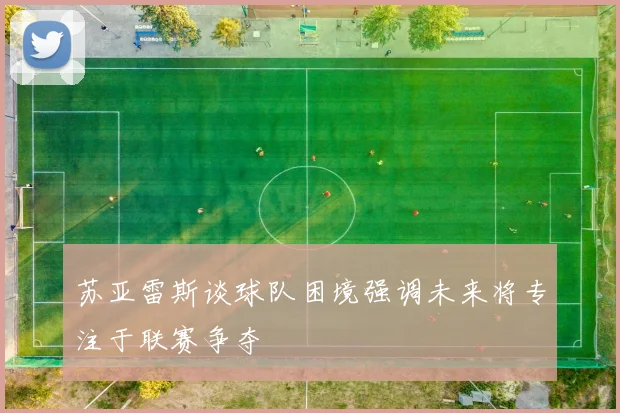 苏亚雷斯谈球队困境强调未来将专注于联赛争夺